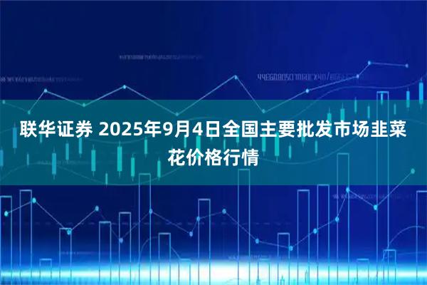 联华证券 2025年9月4日全国主要批发市场韭菜花价格行情
