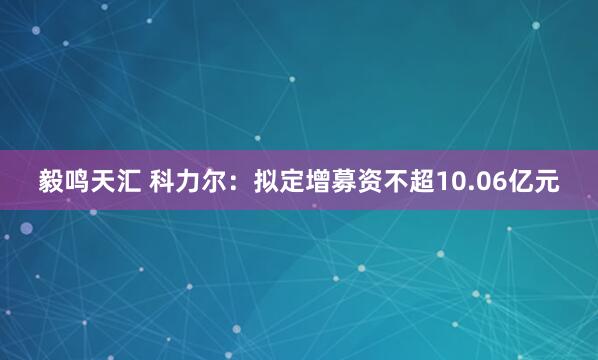 毅鸣天汇 科力尔：拟定增募资不超10.06亿元
