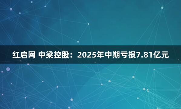 红启网 中梁控股：2025年中期亏损7.81亿元