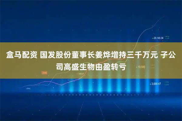 盒马配资 国发股份董事长姜烨增持三千万元 子公司高盛生物由盈转亏