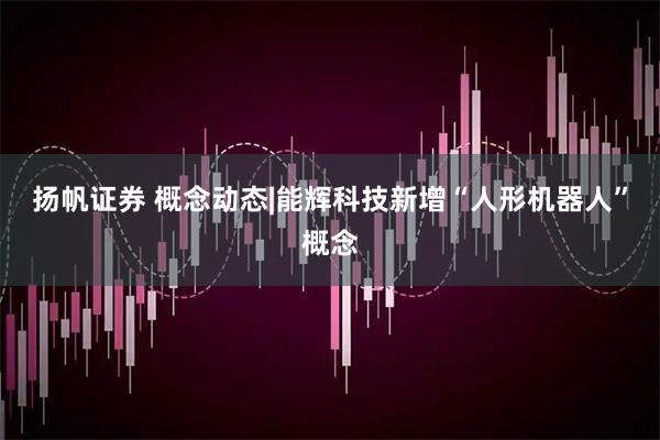 扬帆证券 概念动态|能辉科技新增“人形机器人”概念
