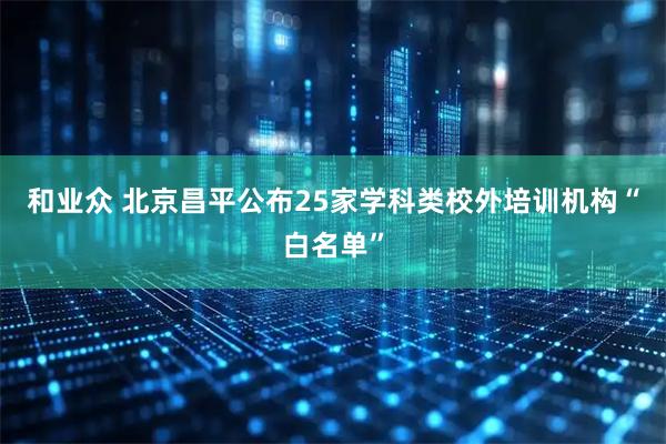 和业众 北京昌平公布25家学科类校外培训机构“白名单”