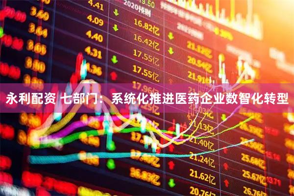 永利配资 七部门：系统化推进医药企业数智化转型
