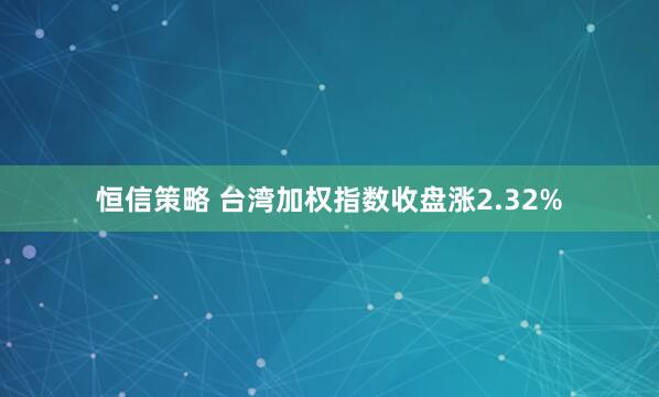 恒信策略 台湾加权指数收盘涨2.32%