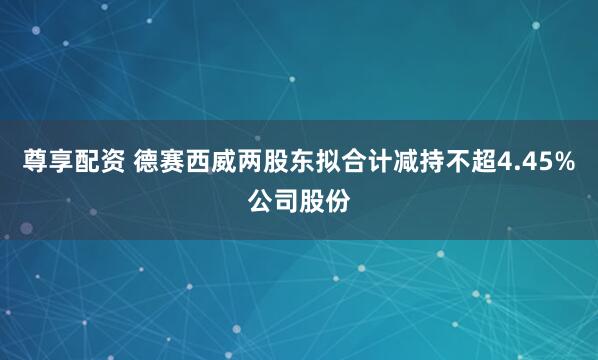 尊享配资 德赛西威两股东拟合计减持不超4.45%公司股份