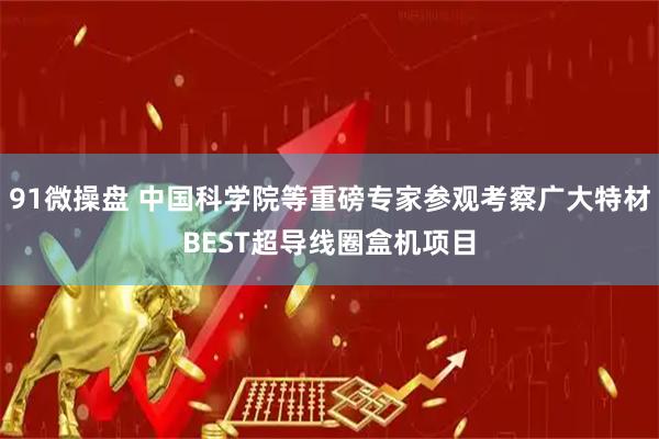 91微操盘 中国科学院等重磅专家参观考察广大特材BEST超导线圈盒机项目