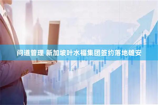 问道管理 新加坡叶水福集团签约落地雄安