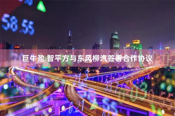 巨牛盈 智平方与东风柳汽签署合作协议