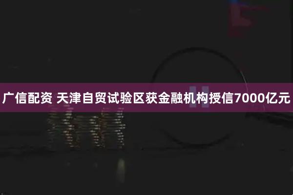 广信配资 天津自贸试验区获金融机构授信7000亿元