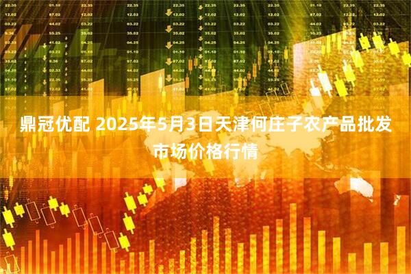 鼎冠优配 2025年5月3日天津何庄子农产品批发市场价格行情