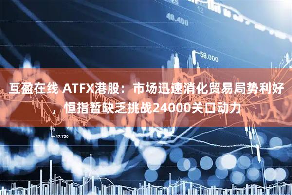 互盈在线 ATFX港股：市场迅速消化贸易局势利好，恒指暂缺乏挑战24000关口动力