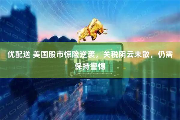 优配送 美国股市惊险逆袭，关税阴云未散，仍需保持警惕