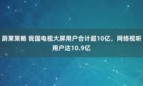 蔚莱策略 我国电视大屏用户合计超10亿，网络视听用户达10.9亿
