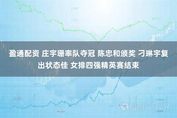 盈通配资 庄宇珊率队夺冠 陈忠和颁奖 刁琳宇复出状态佳 女排四强精英赛结束