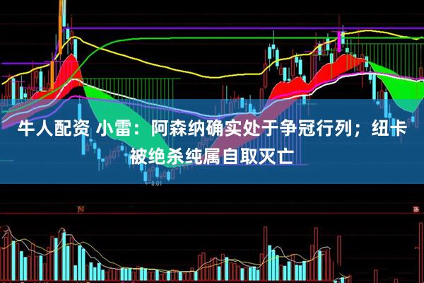 牛人配资 小雷：阿森纳确实处于争冠行列；纽卡被绝杀纯属自取灭亡