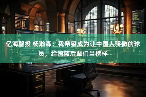 亿海智投 杨瀚森：我希望成为让中国人骄傲的球员，给国篮后辈们当榜样