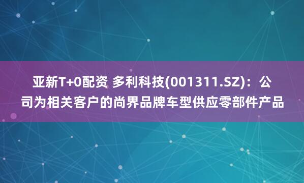 亚新T+0配资 多利科技(001311.SZ)：公司为相关客户的尚界品牌车型供应零部件产品