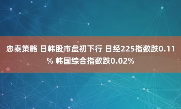 忠泰策略 日韩股市盘初下行 日经225指数跌0.11% 韩国综合指数跌0.02%