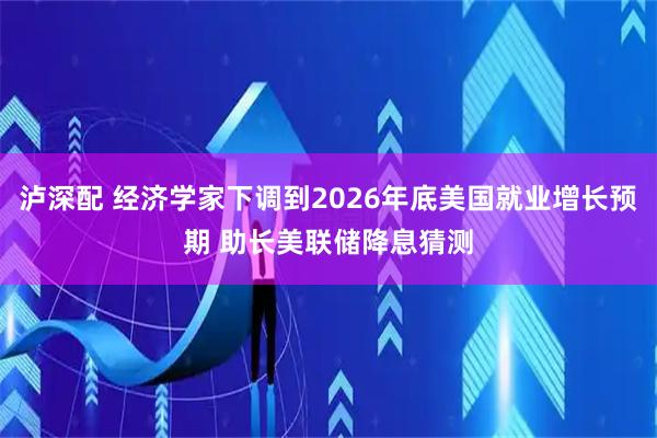 泸深配 经济学家下调到2026年底美国就业增长预期 助长美联储降息猜测