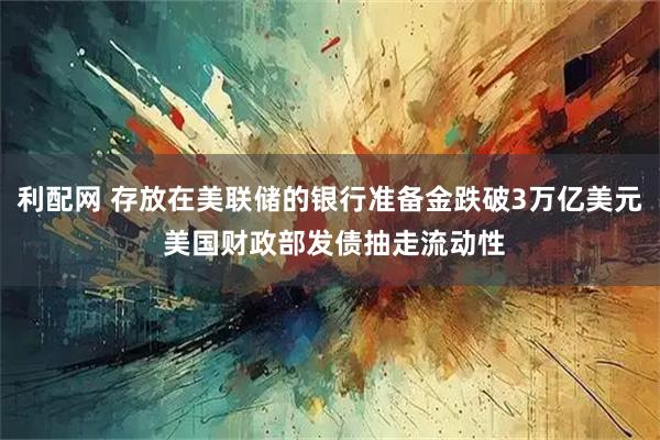 利配网 存放在美联储的银行准备金跌破3万亿美元 美国财政部发债抽走流动性