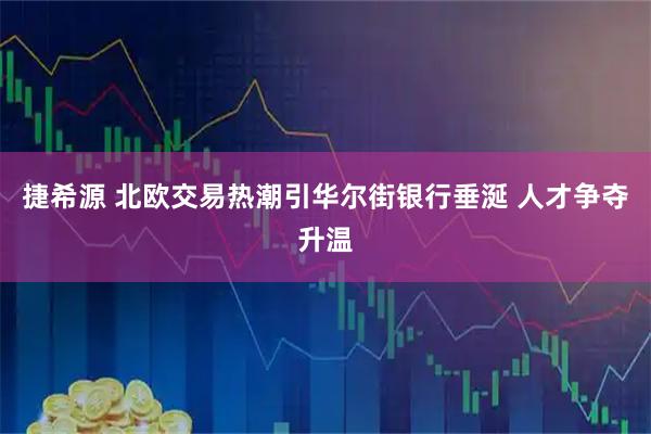 捷希源 北欧交易热潮引华尔街银行垂涎 人才争夺升温