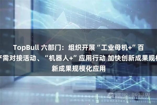 TopBull 六部门：组织开展“工业母机+”百行万企产需对接活动、“机器人+”应用行动 加快创新成果规模化应用