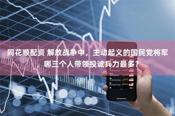 同花顺配资 解放战争中，主动起义的国民党将军，哪三个人带领投诚兵力最多？