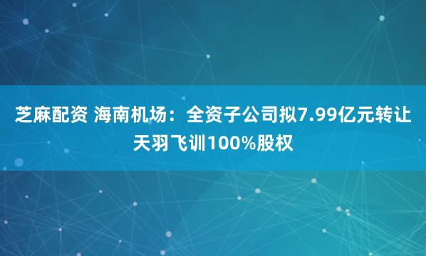 芝麻配资 海南机场：全资子公司拟7.99亿元转让天羽飞训100%股权