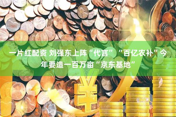 一片红配资 刘强东上阵“代言” “百亿农补”今年要造一百万亩“京东基地”