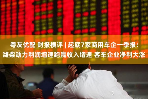 粤友优配 财报横评 | 起底7家商用车企一季报：潍柴动力利润增速跑赢收入增速 客车企业净利大涨