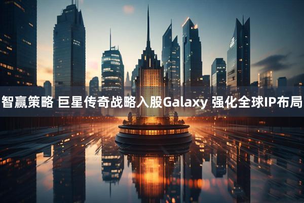 智赢策略 巨星传奇战略入股Galaxy 强化全球IP布局