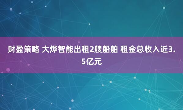 财盈策略 大烨智能出租2艘船舶 租金总收入近3.5亿元
