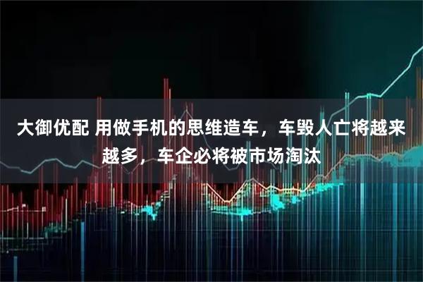 大御优配 用做手机的思维造车，车毁人亡将越来越多，车企必将被市场淘汰
