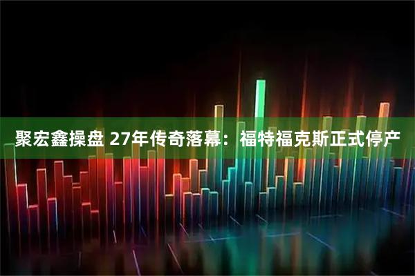 聚宏鑫操盘 27年传奇落幕：福特福克斯正式停产