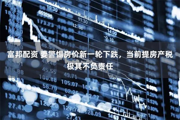 富邦配资 要警惕房价新一轮下跌，当前提房产税极其不负责任