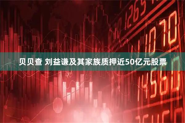 贝贝查 刘益谦及其家族质押近50亿元股票