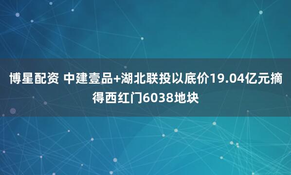 博星配资 中建壹品+湖北联投以底价19.04亿元摘得西红门6038地块