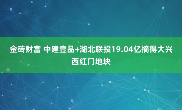 金砖财富 中建壹品+湖北联投19.04亿摘得大兴西红门地块