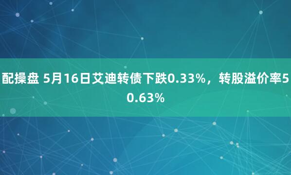 配操盘 5月16日艾迪转债下跌0.33%，转股溢价率50.63%