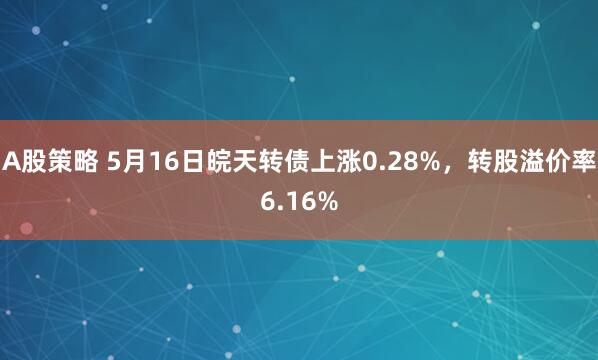 A股策略 5月16日皖天转债上涨0.28%，转股溢价率6.16%