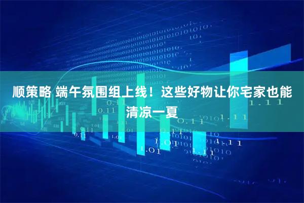 顺策略 端午氛围组上线！这些好物让你宅家也能清凉一夏
