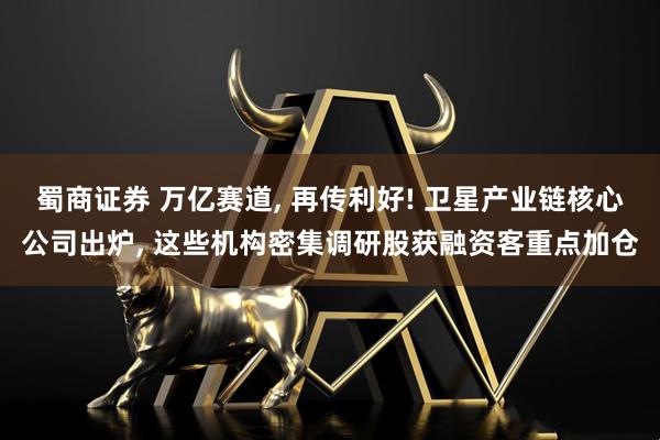 蜀商证券 万亿赛道, 再传利好! 卫星产业链核心公司出炉, 这些机构密集调研股获融资客重点加仓