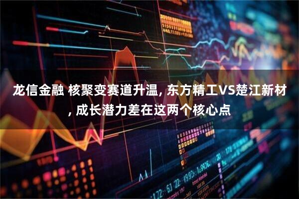 龙信金融 核聚变赛道升温, 东方精工VS楚江新材, 成长潜力差在这两个核心点