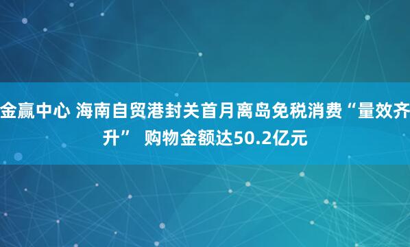 金赢中心 海南自贸港封关首月离岛免税消费“量效齐升”  购物金额达50.2亿元
