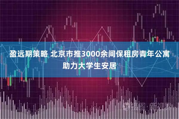 盈远期策略 北京市推3000余间保租房青年公寓助力大学生安居
