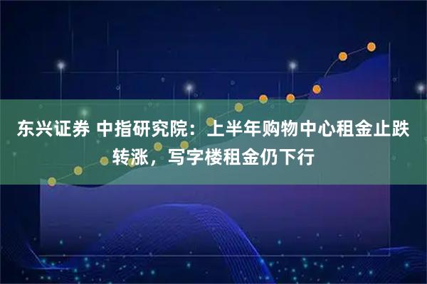 东兴证券 中指研究院：上半年购物中心租金止跌转涨，写字楼租金仍下行
