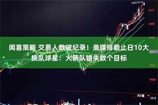 闻喜策略 交易人数破纪录！美媒排截止日10大换队球星：火箭队错失数个目标