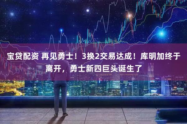 宝贷配资 再见勇士！3换2交易达成！库明加终于离开，勇士新四巨头诞生了