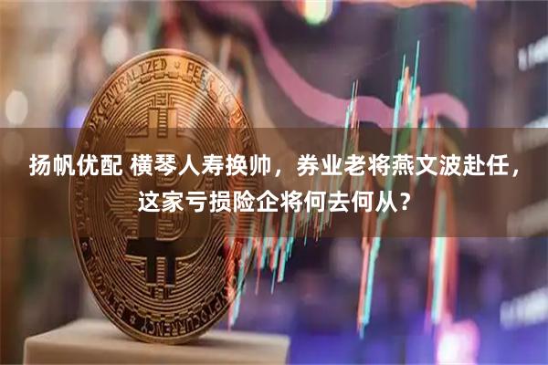 扬帆优配 横琴人寿换帅，券业老将燕文波赴任，这家亏损险企将何去何从？