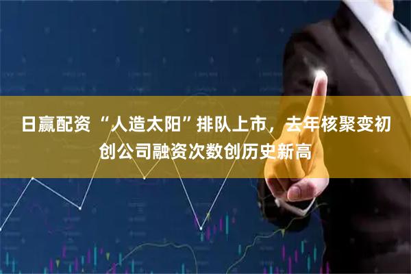 日赢配资 “人造太阳”排队上市，去年核聚变初创公司融资次数创历史新高